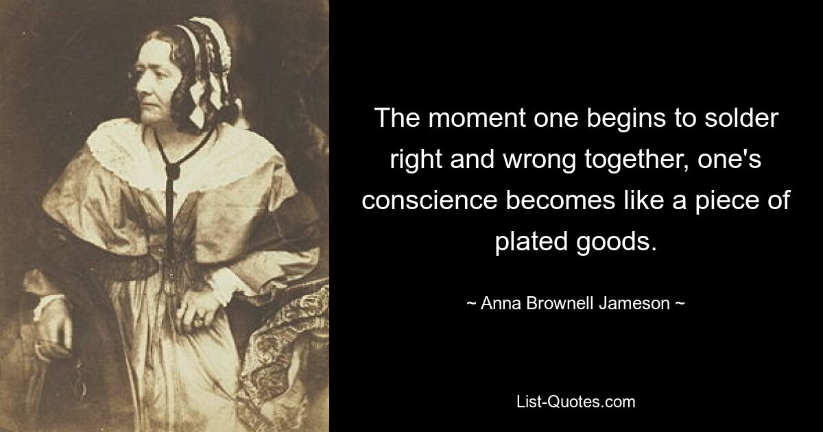 The moment one begins to solder right and wrong together, one's conscience becomes like a piece of plated goods. — © Anna Brownell Jameson