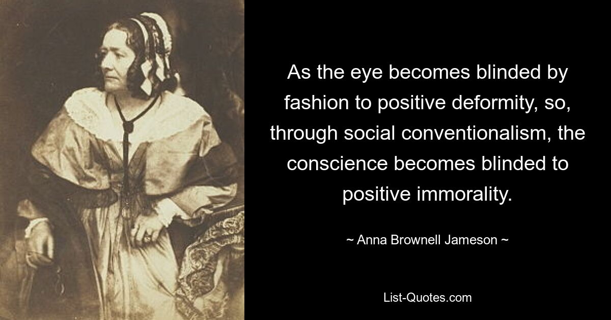 As the eye becomes blinded by fashion to positive deformity, so, through social conventionalism, the conscience becomes blinded to positive immorality. — © Anna Brownell Jameson