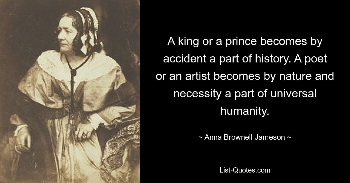 A king or a prince becomes by accident a part of history. A poet or an artist becomes by nature and necessity a part of universal humanity. — © Anna Brownell Jameson