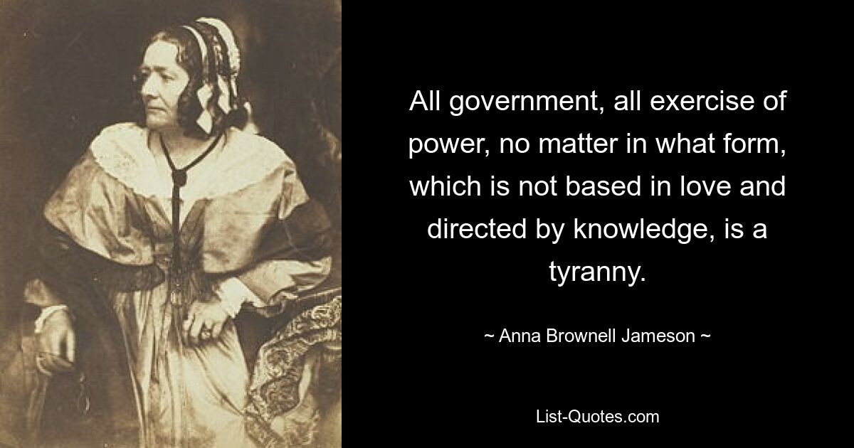 All government, all exercise of power, no matter in what form, which is not based in love and directed by knowledge, is a tyranny. — © Anna Brownell Jameson