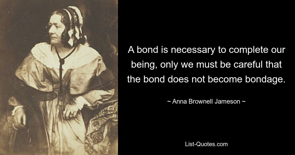 A bond is necessary to complete our being, only we must be careful that the bond does not become bondage. — © Anna Brownell Jameson