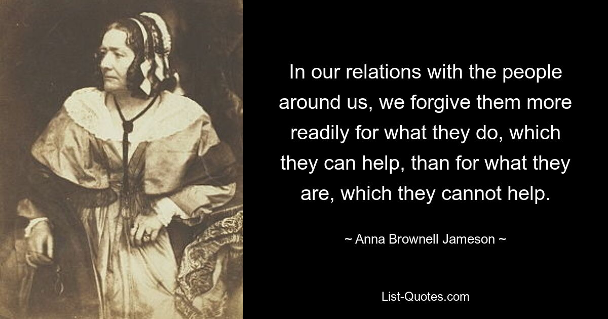 In our relations with the people around us, we forgive them more readily for what they do, which they can help, than for what they are, which they cannot help. — © Anna Brownell Jameson