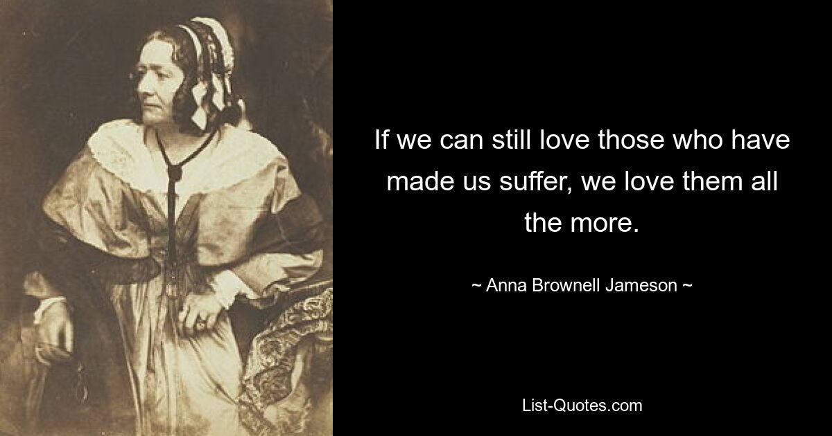 If we can still love those who have made us suffer, we love them all the more. — © Anna Brownell Jameson