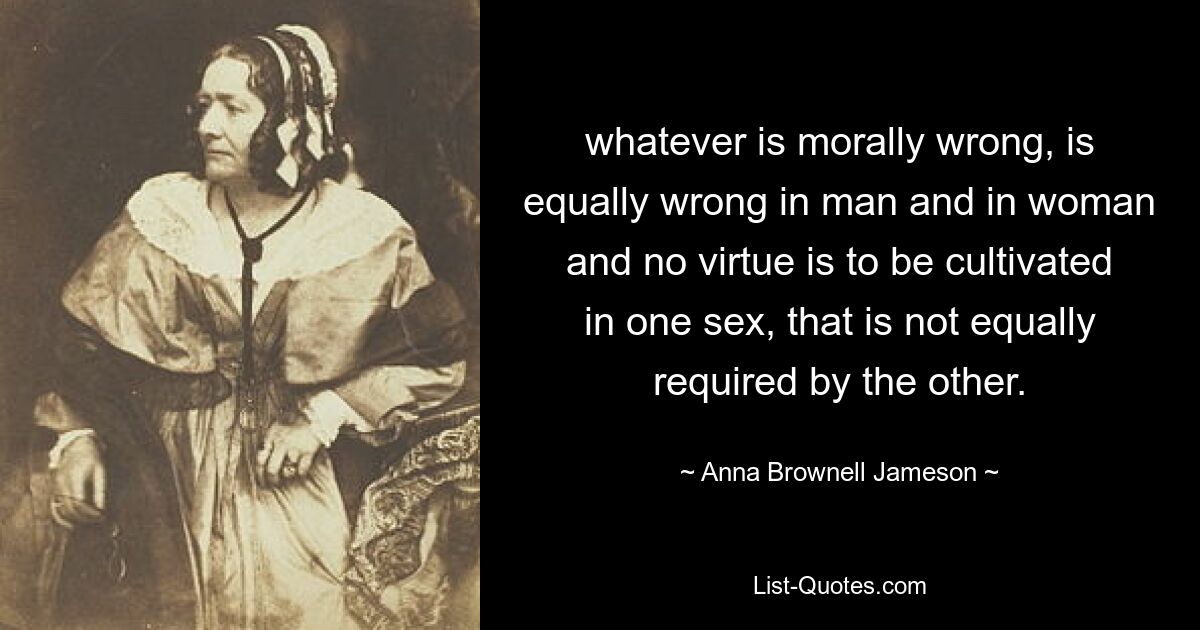 whatever is morally wrong, is equally wrong in man and in woman and no virtue is to be cultivated in one sex, that is not equally required by the other. — © Anna Brownell Jameson