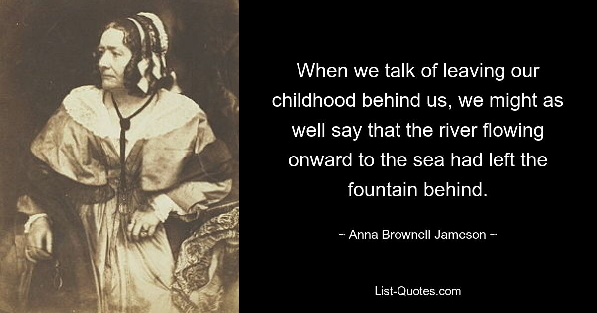 When we talk of leaving our childhood behind us, we might as well say that the river flowing onward to the sea had left the fountain behind. — © Anna Brownell Jameson