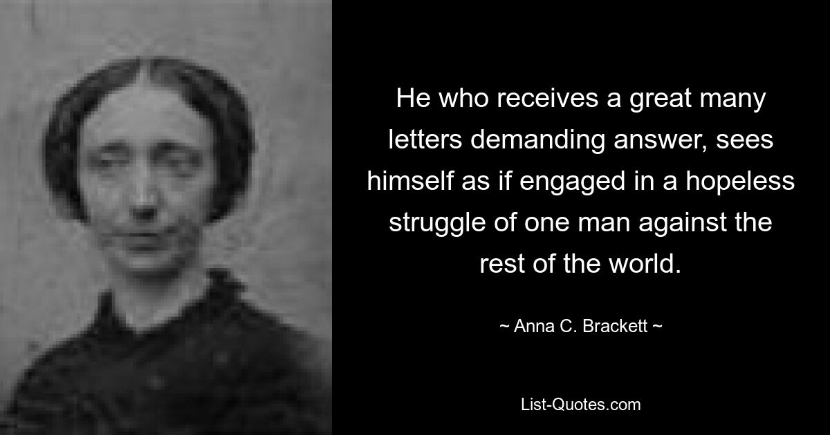 He who receives a great many letters demanding answer, sees himself as if engaged in a hopeless struggle of one man against the rest of the world. — © Anna C. Brackett