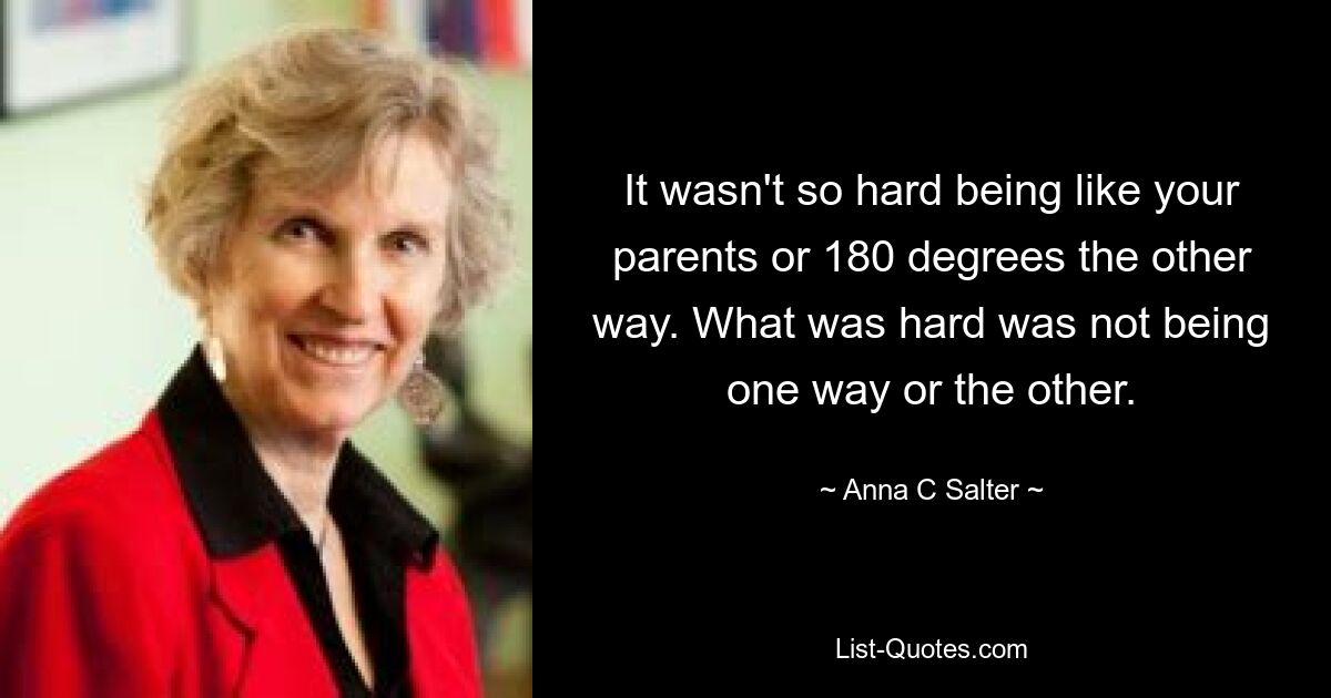 It wasn't so hard being like your parents or 180 degrees the other way. What was hard was not being one way or the other. — © Anna C Salter