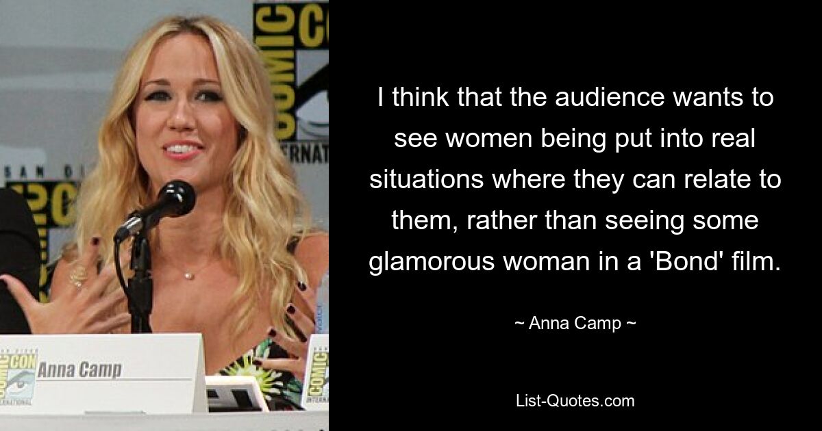 I think that the audience wants to see women being put into real situations where they can relate to them, rather than seeing some glamorous woman in a 'Bond' film. — © Anna Camp