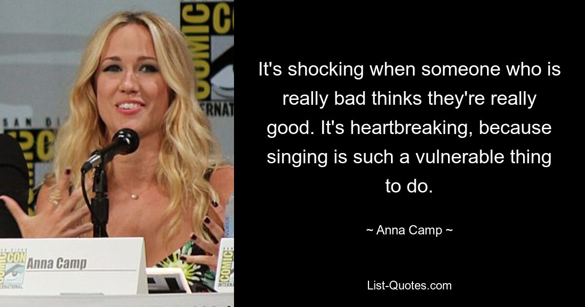 It's shocking when someone who is really bad thinks they're really good. It's heartbreaking, because singing is such a vulnerable thing to do. — © Anna Camp