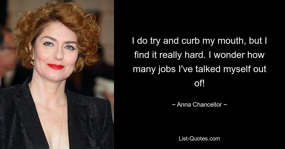 I do try and curb my mouth, but I find it really hard. I wonder how many jobs I've talked myself out of! — © Anna Chancellor