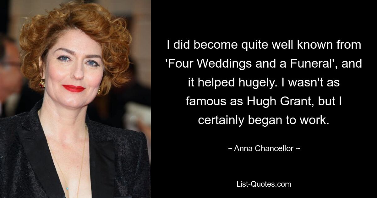 I did become quite well known from 'Four Weddings and a Funeral', and it helped hugely. I wasn't as famous as Hugh Grant, but I certainly began to work. — © Anna Chancellor