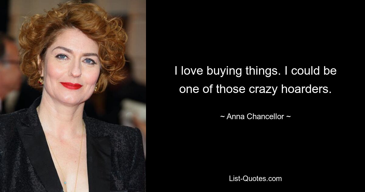 I love buying things. I could be one of those crazy hoarders. — © Anna Chancellor