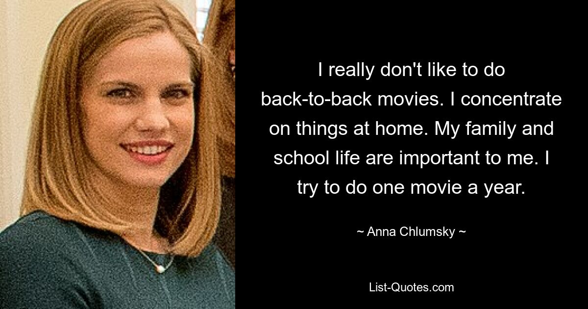 I really don't like to do back-to-back movies. I concentrate on things at home. My family and school life are important to me. I try to do one movie a year. — © Anna Chlumsky