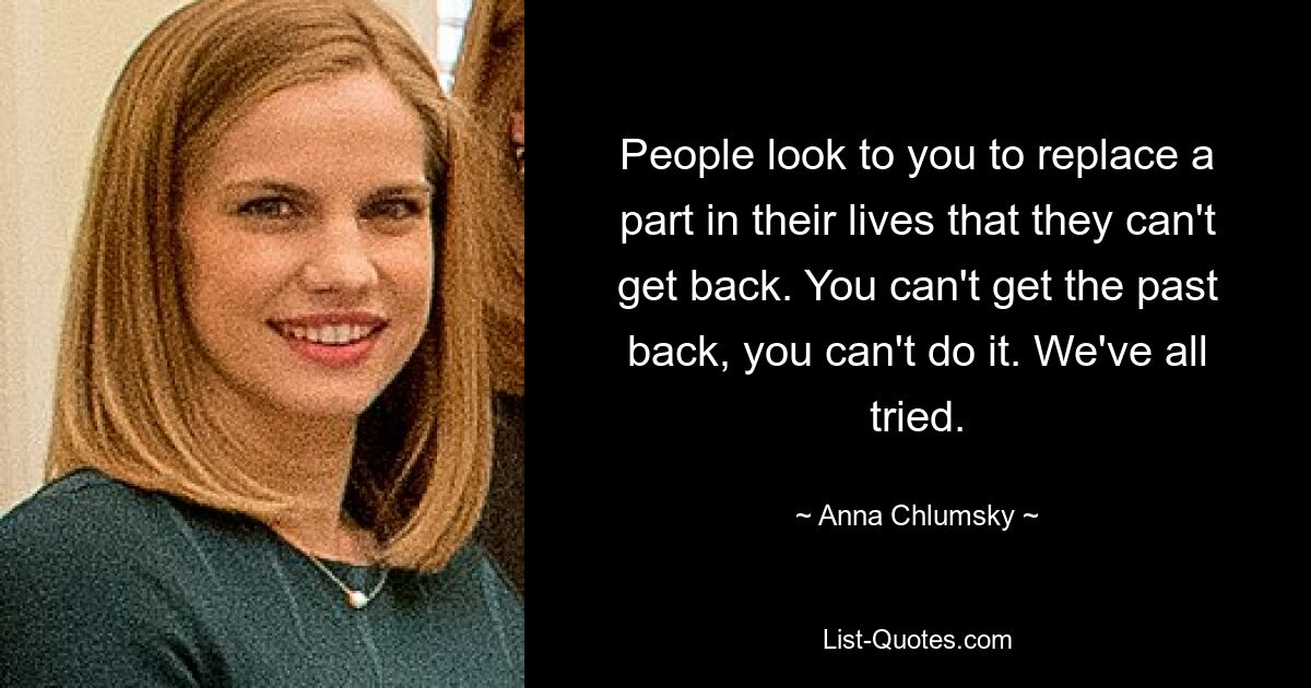 People look to you to replace a part in their lives that they can't get back. You can't get the past back, you can't do it. We've all tried. — © Anna Chlumsky