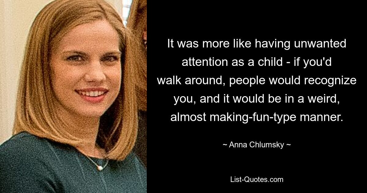 It was more like having unwanted attention as a child - if you'd walk around, people would recognize you, and it would be in a weird, almost making-fun-type manner. — © Anna Chlumsky