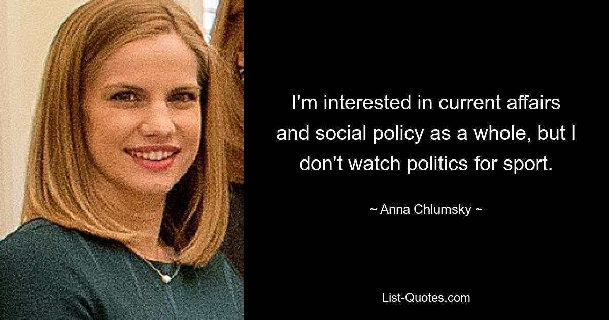 I'm interested in current affairs and social policy as a whole, but I don't watch politics for sport. — © Anna Chlumsky