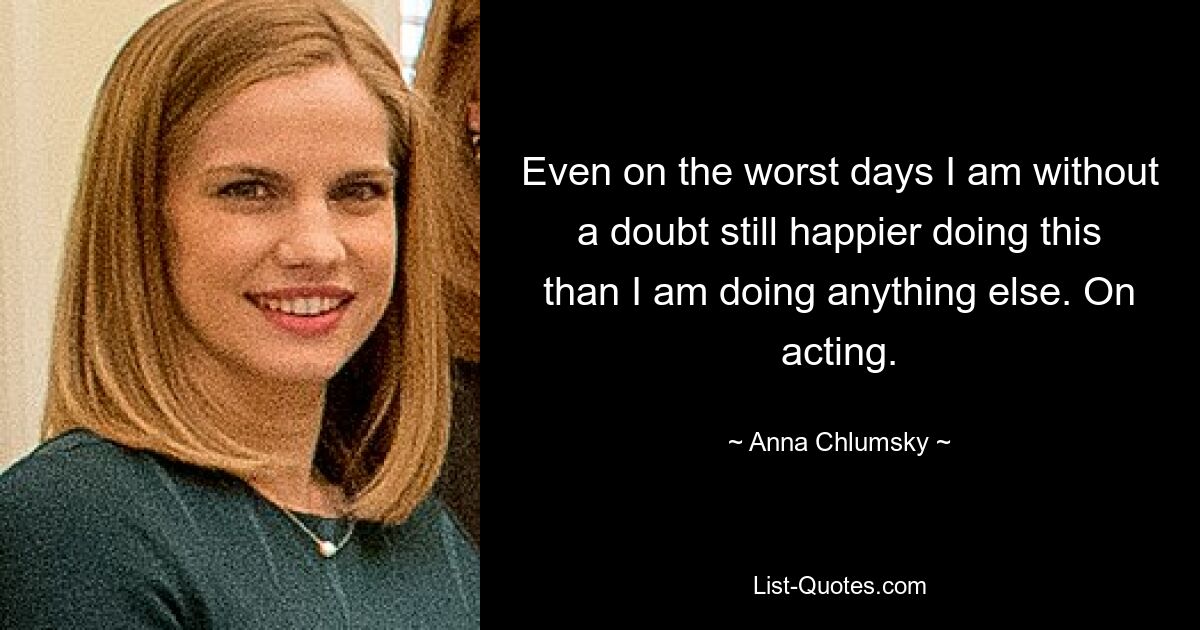 Even on the worst days I am without a doubt still happier doing this than I am doing anything else. On acting. — © Anna Chlumsky