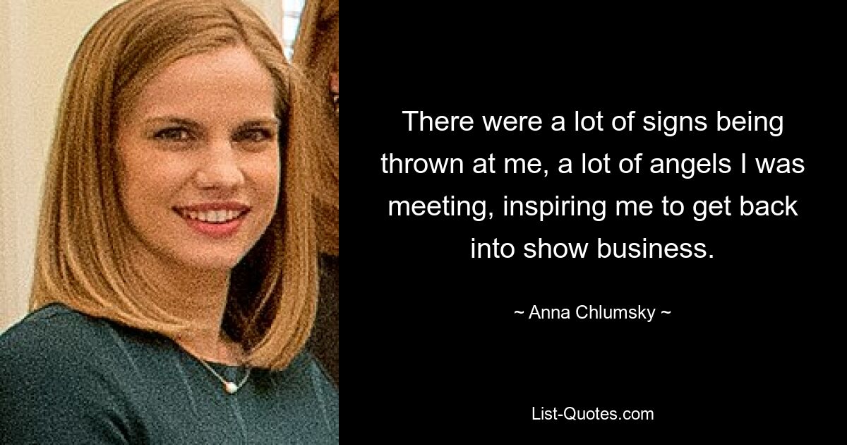 There were a lot of signs being thrown at me, a lot of angels I was meeting, inspiring me to get back into show business. — © Anna Chlumsky