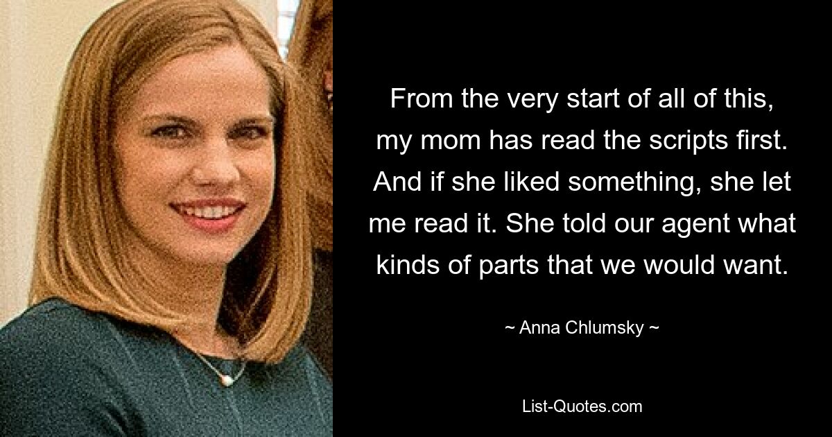 From the very start of all of this, my mom has read the scripts first. And if she liked something, she let me read it. She told our agent what kinds of parts that we would want. — © Anna Chlumsky