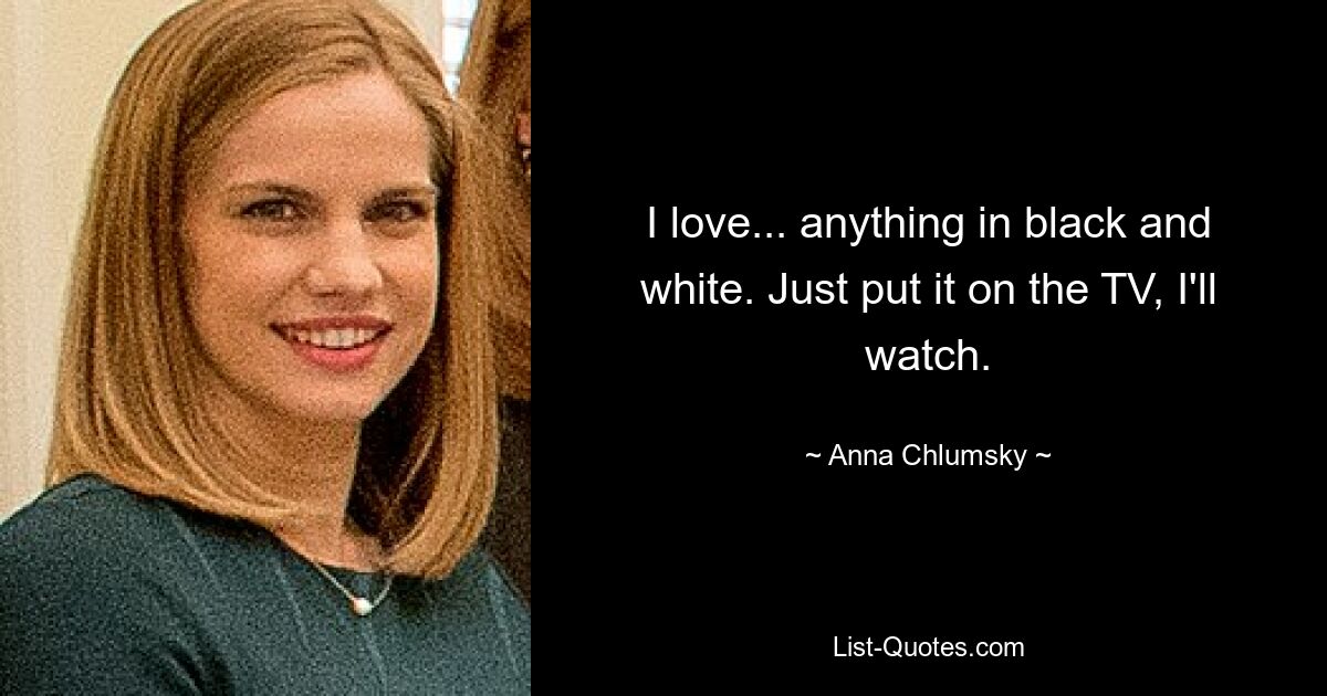 I love... anything in black and white. Just put it on the TV, I'll watch. — © Anna Chlumsky