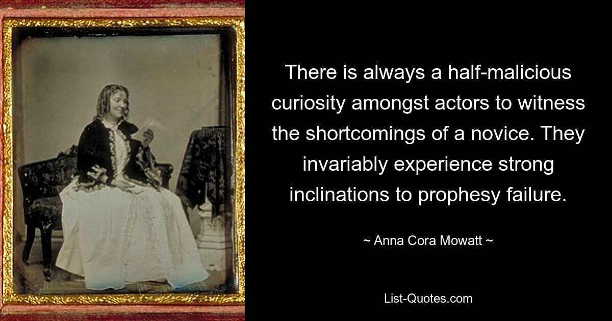 There is always a half-malicious curiosity amongst actors to witness the shortcomings of a novice. They invariably experience strong inclinations to prophesy failure. — © Anna Cora Mowatt