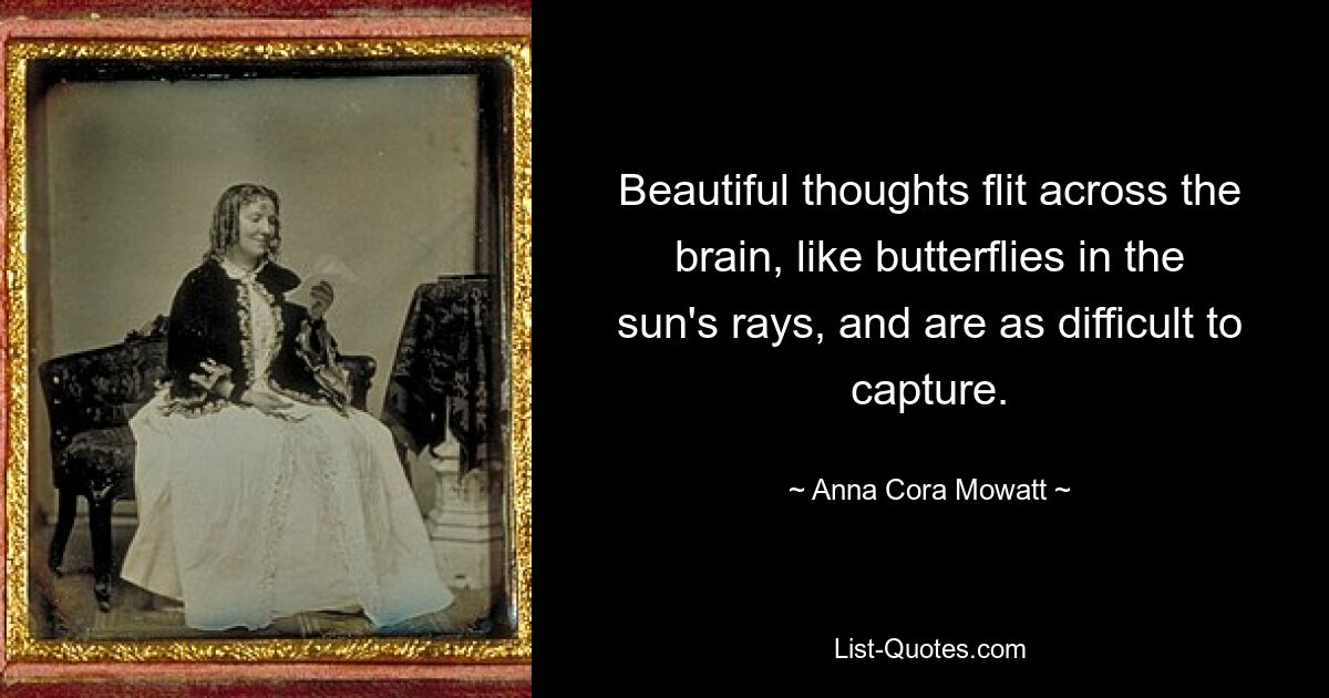 Beautiful thoughts flit across the brain, like butterflies in the sun's rays, and are as difficult to capture. — © Anna Cora Mowatt