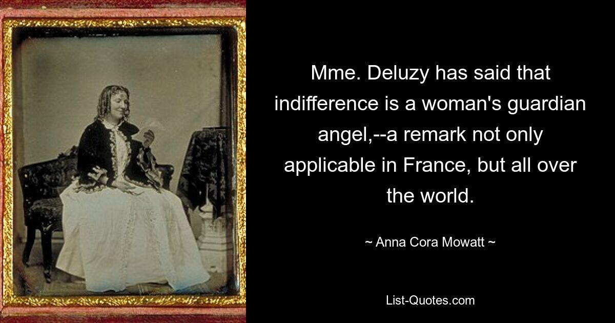 Mme. Deluzy has said that indifference is a woman's guardian angel,--a remark not only applicable in France, but all over the world. — © Anna Cora Mowatt