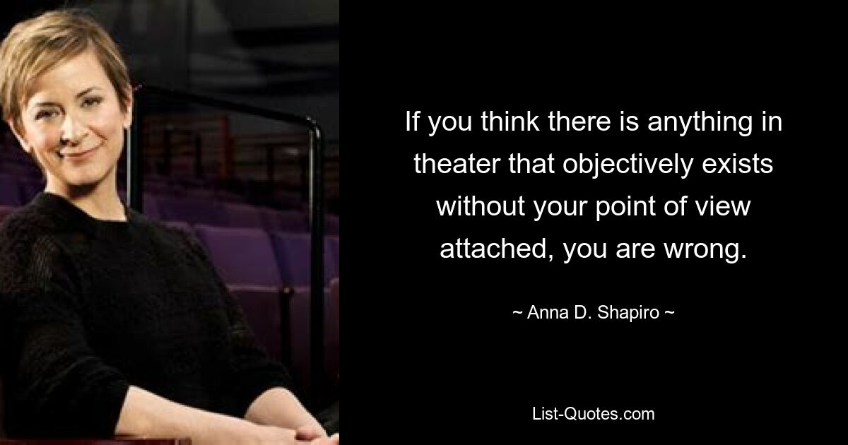 If you think there is anything in theater that objectively exists without your point of view attached, you are wrong. — © Anna D. Shapiro