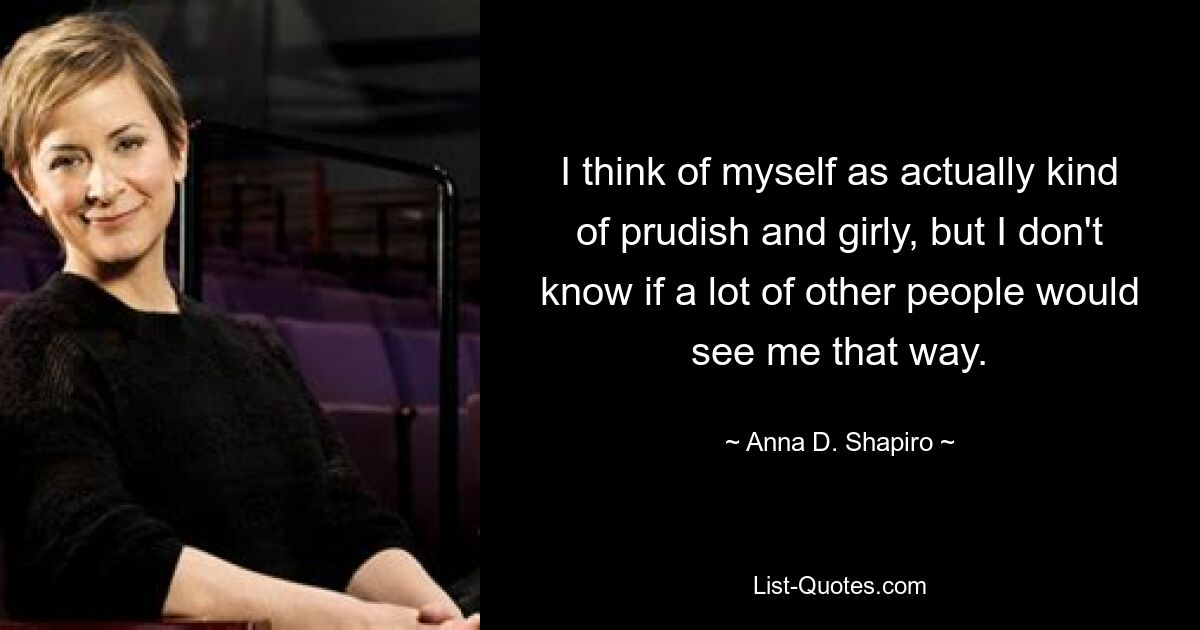 I think of myself as actually kind of prudish and girly, but I don't know if a lot of other people would see me that way. — © Anna D. Shapiro