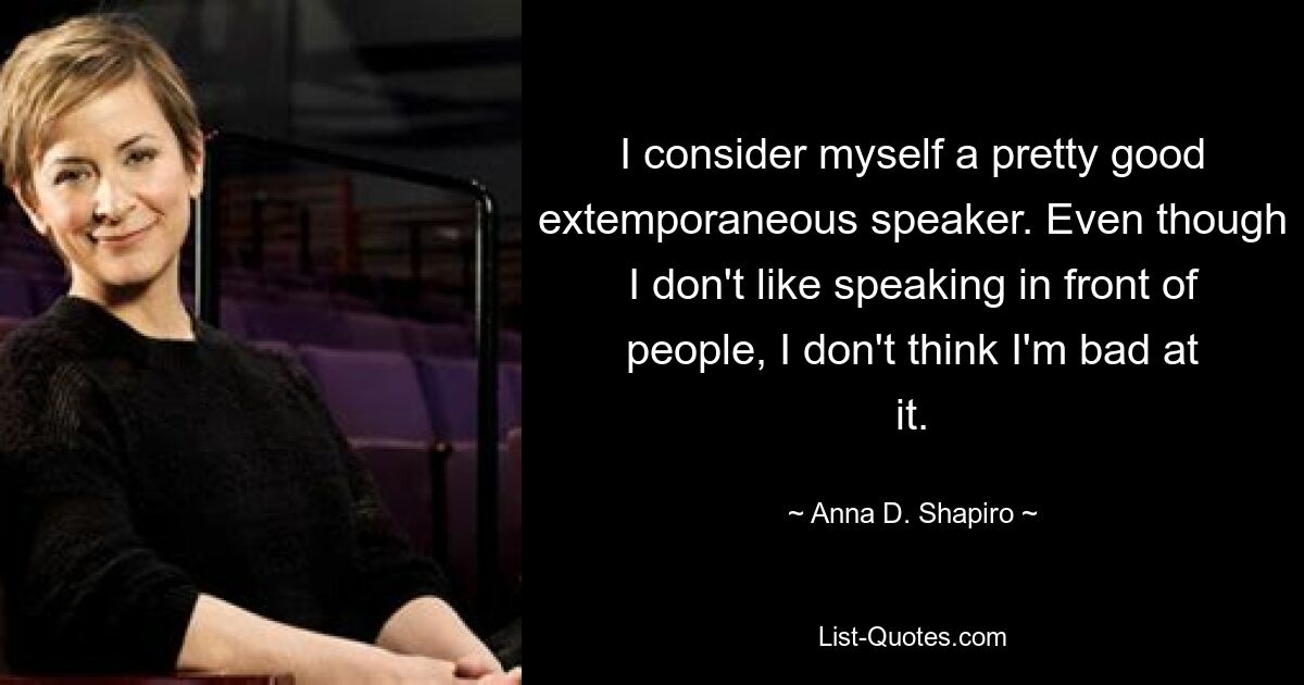 I consider myself a pretty good extemporaneous speaker. Even though I don't like speaking in front of people, I don't think I'm bad at it. — © Anna D. Shapiro