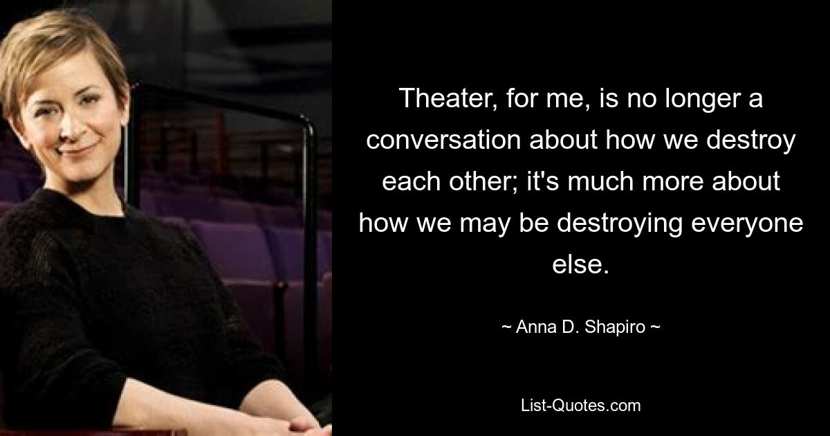 Theater, for me, is no longer a conversation about how we destroy each other; it's much more about how we may be destroying everyone else. — © Anna D. Shapiro