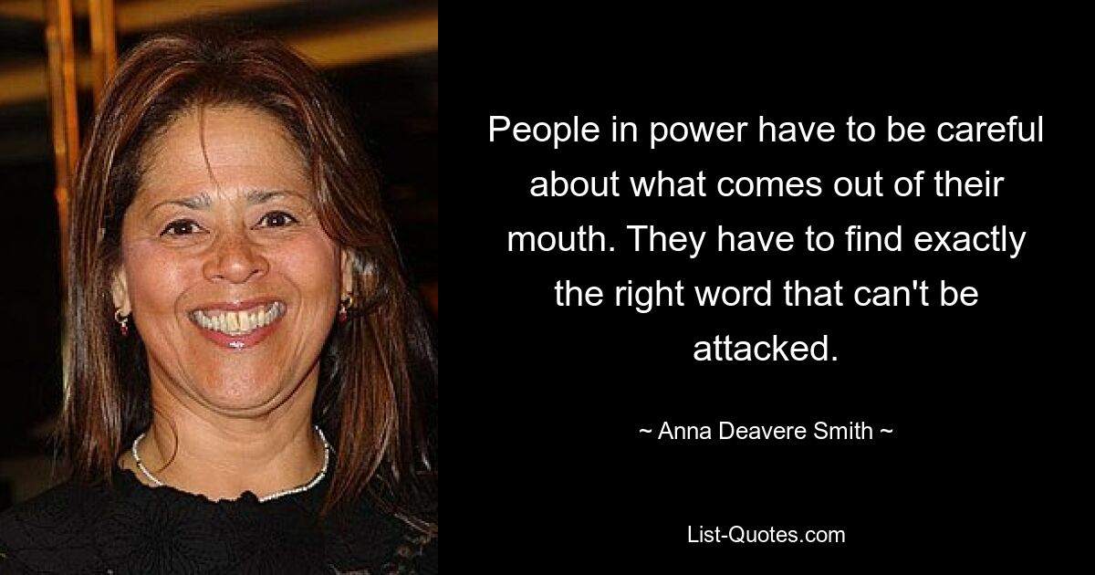 People in power have to be careful about what comes out of their mouth. They have to find exactly the right word that can't be attacked. — © Anna Deavere Smith