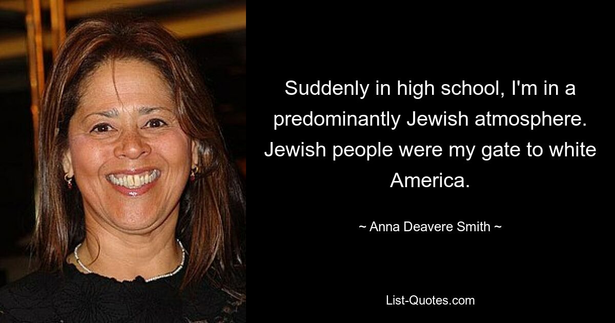 Suddenly in high school, I'm in a predominantly Jewish atmosphere. Jewish people were my gate to white America. — © Anna Deavere Smith