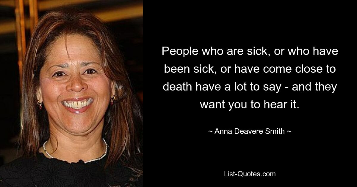 People who are sick, or who have been sick, or have come close to death have a lot to say - and they want you to hear it. — © Anna Deavere Smith