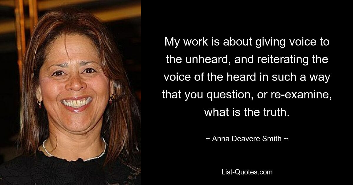 My work is about giving voice to the unheard, and reiterating the voice of the heard in such a way that you question, or re-examine, what is the truth. — © Anna Deavere Smith