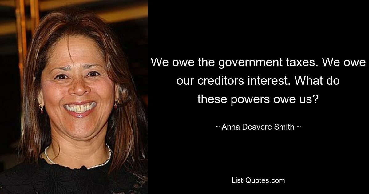 We owe the government taxes. We owe our creditors interest. What do these powers owe us? — © Anna Deavere Smith