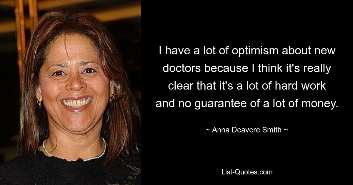 I have a lot of optimism about new doctors because I think it's really clear that it's a lot of hard work and no guarantee of a lot of money. — © Anna Deavere Smith