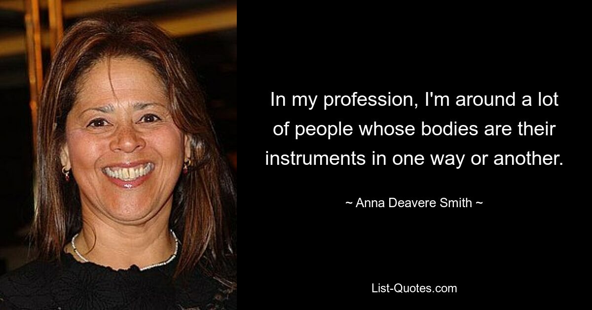 In my profession, I'm around a lot of people whose bodies are their instruments in one way or another. — © Anna Deavere Smith