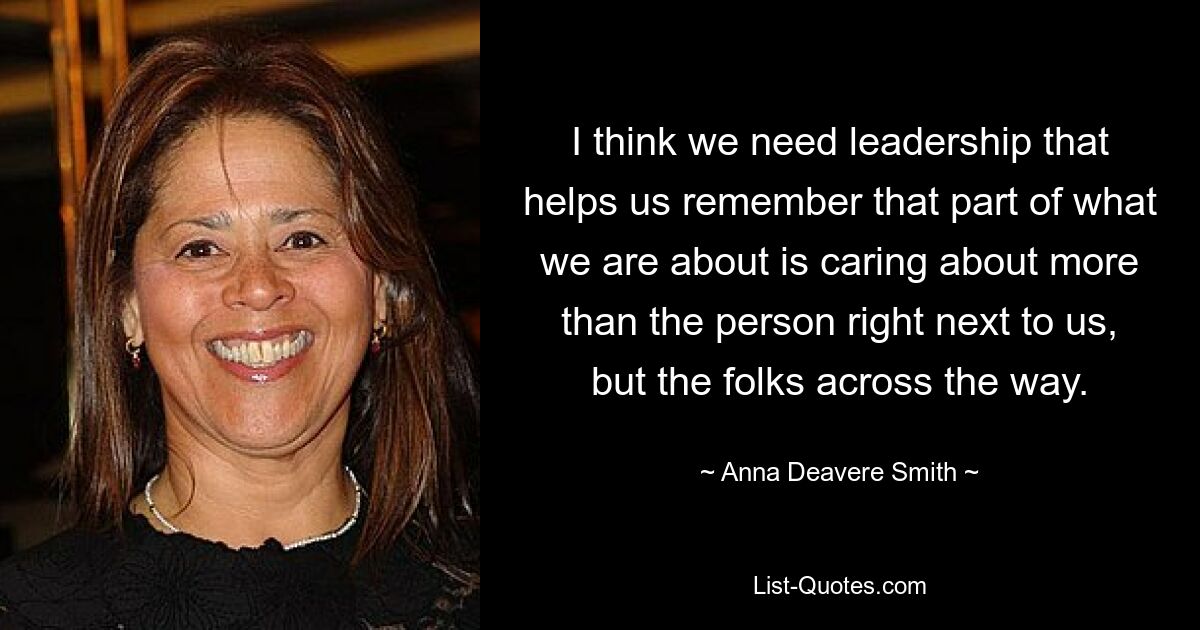 I think we need leadership that helps us remember that part of what we are about is caring about more than the person right next to us, but the folks across the way. — © Anna Deavere Smith