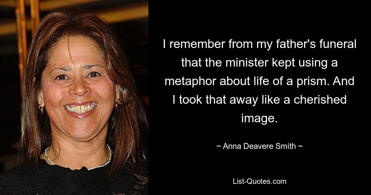 I remember from my father's funeral that the minister kept using a metaphor about life of a prism. And I took that away like a cherished image. — © Anna Deavere Smith