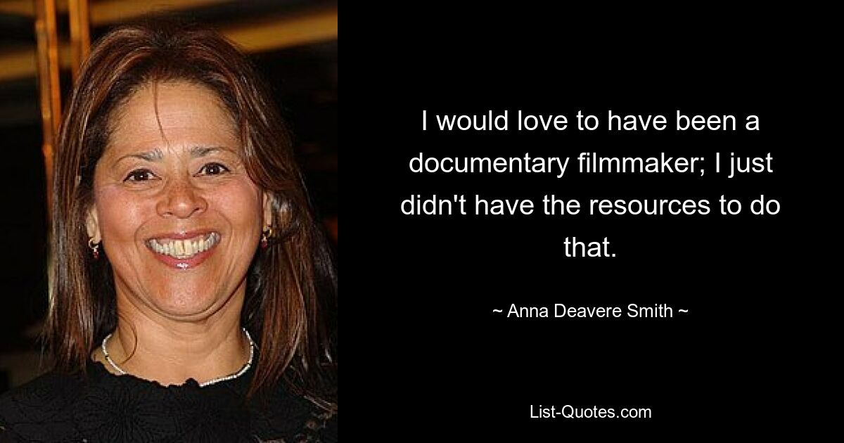 I would love to have been a documentary filmmaker; I just didn't have the resources to do that. — © Anna Deavere Smith