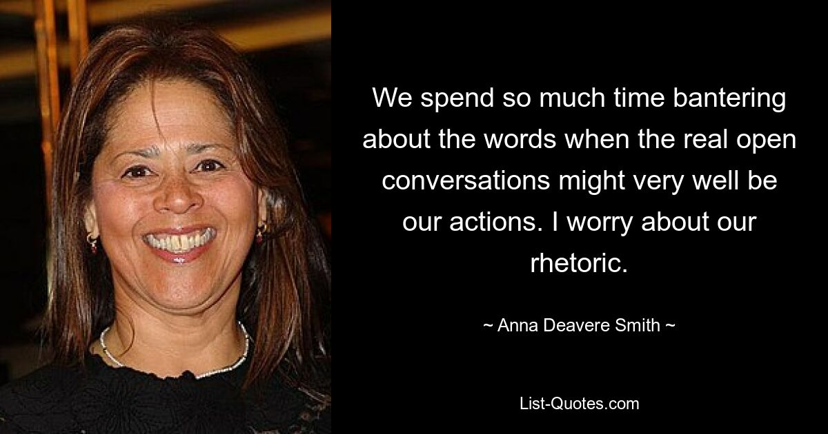 We spend so much time bantering about the words when the real open conversations might very well be our actions. I worry about our rhetoric. — © Anna Deavere Smith