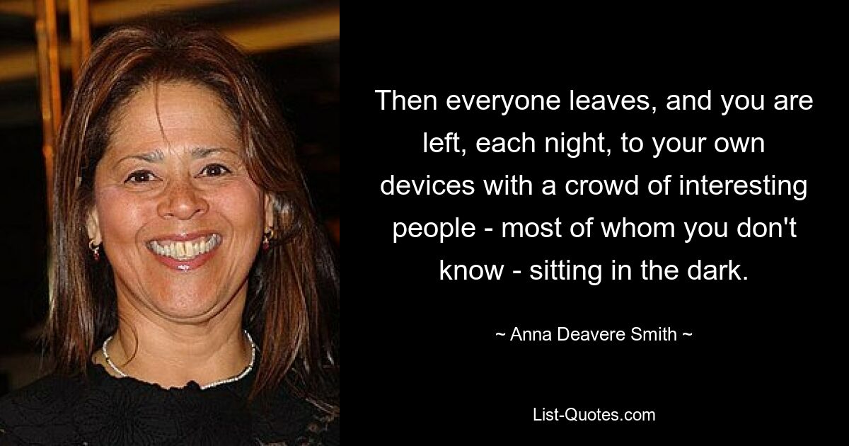 Then everyone leaves, and you are left, each night, to your own devices with a crowd of interesting people - most of whom you don't know - sitting in the dark. — © Anna Deavere Smith