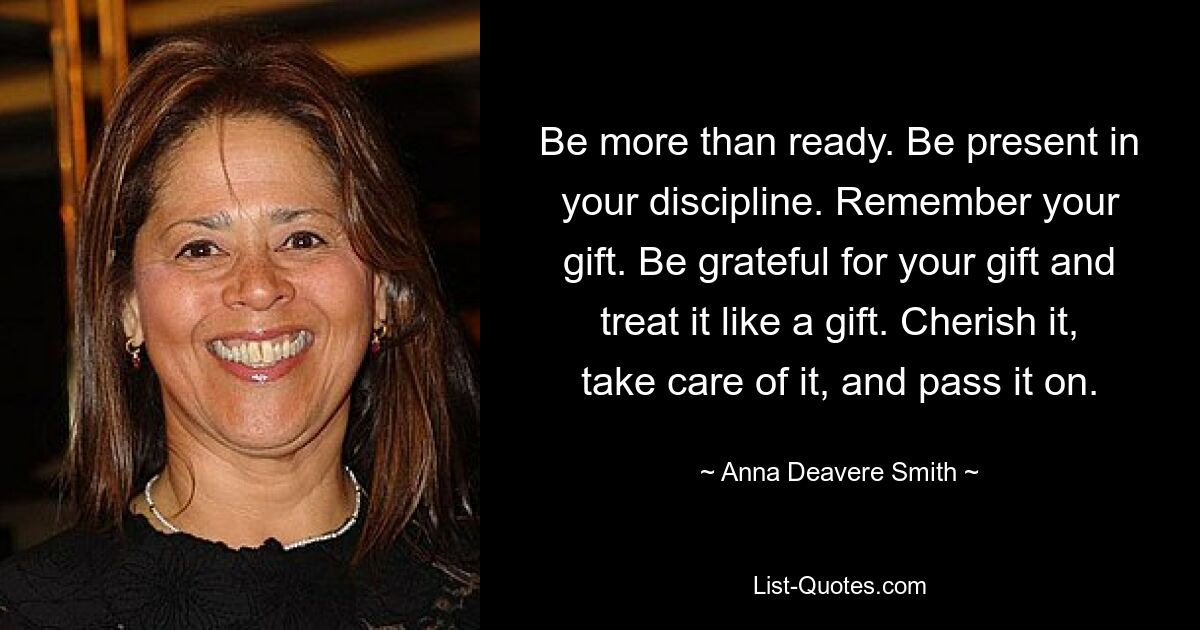 Be more than ready. Be present in your discipline. Remember your gift. Be grateful for your gift and treat it like a gift. Cherish it, take care of it, and pass it on. — © Anna Deavere Smith