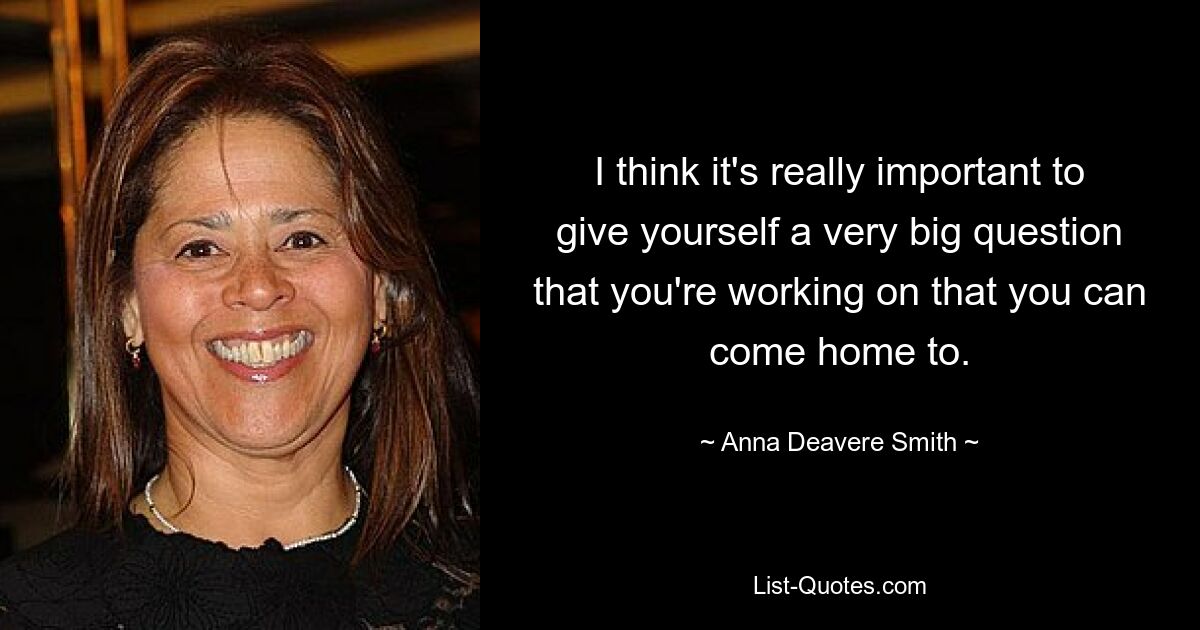 I think it's really important to give yourself a very big question that you're working on that you can come home to. — © Anna Deavere Smith