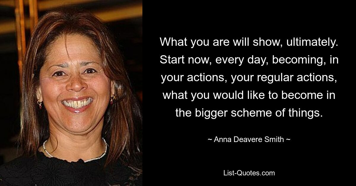 What you are will show, ultimately. Start now, every day, becoming, in your actions, your regular actions, what you would like to become in the bigger scheme of things. — © Anna Deavere Smith