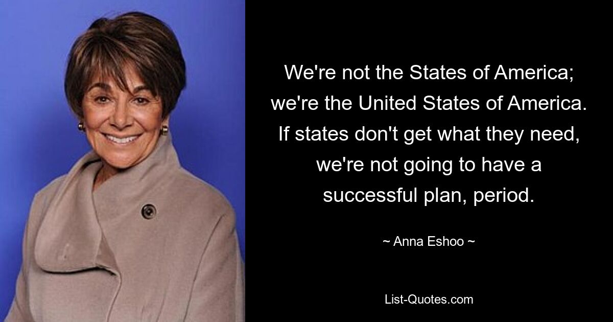 We're not the States of America; we're the United States of America. If states don't get what they need, we're not going to have a successful plan, period. — © Anna Eshoo