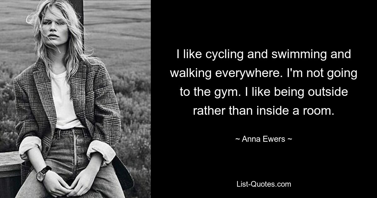 I like cycling and swimming and walking everywhere. I'm not going to the gym. I like being outside rather than inside a room. — © Anna Ewers