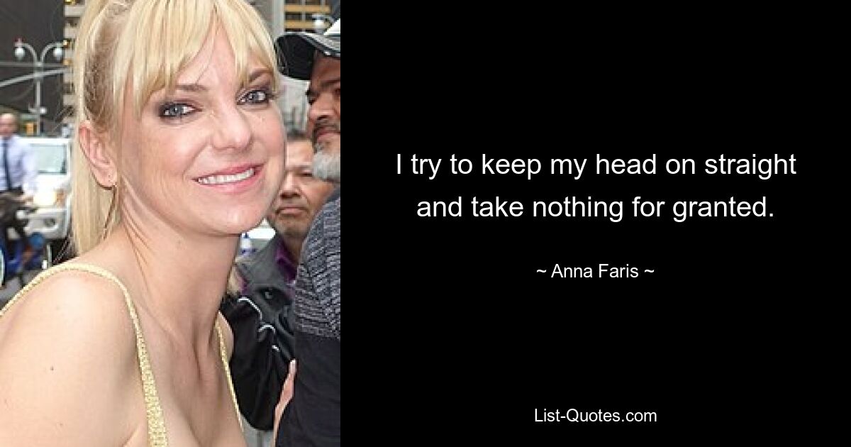 I try to keep my head on straight and take nothing for granted. — © Anna Faris