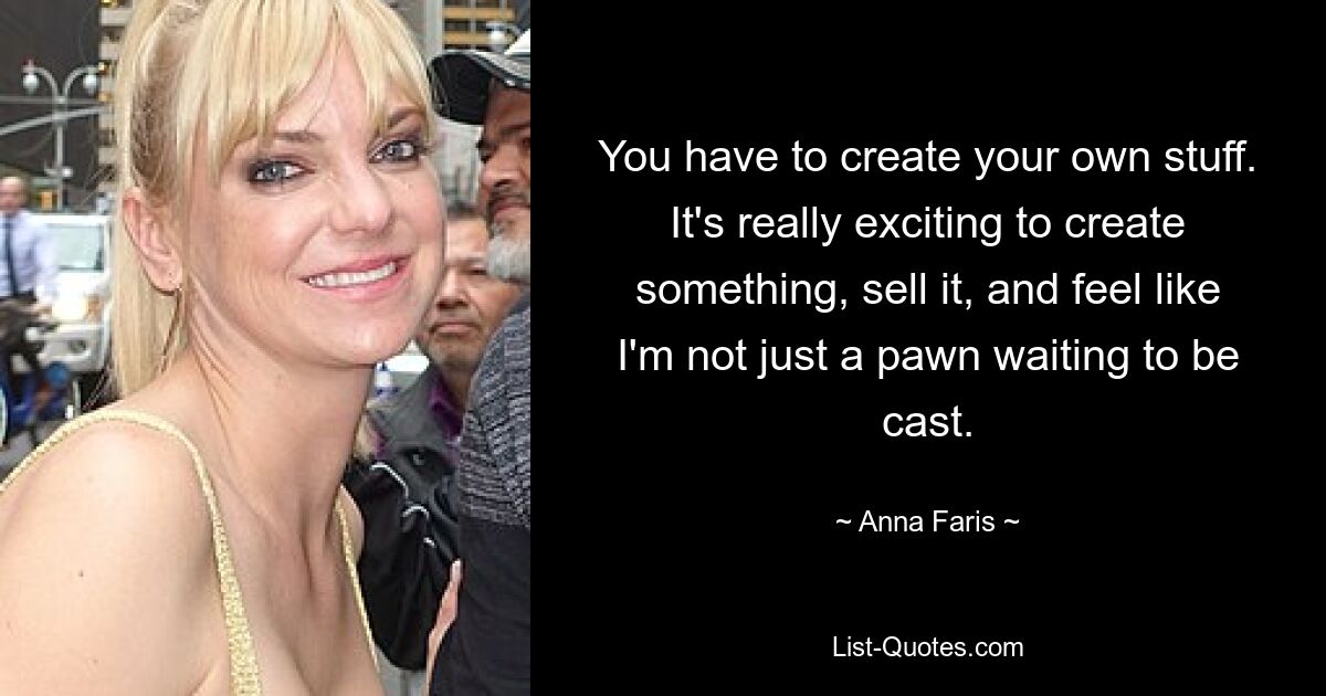 You have to create your own stuff. It's really exciting to create something, sell it, and feel like I'm not just a pawn waiting to be cast. — © Anna Faris